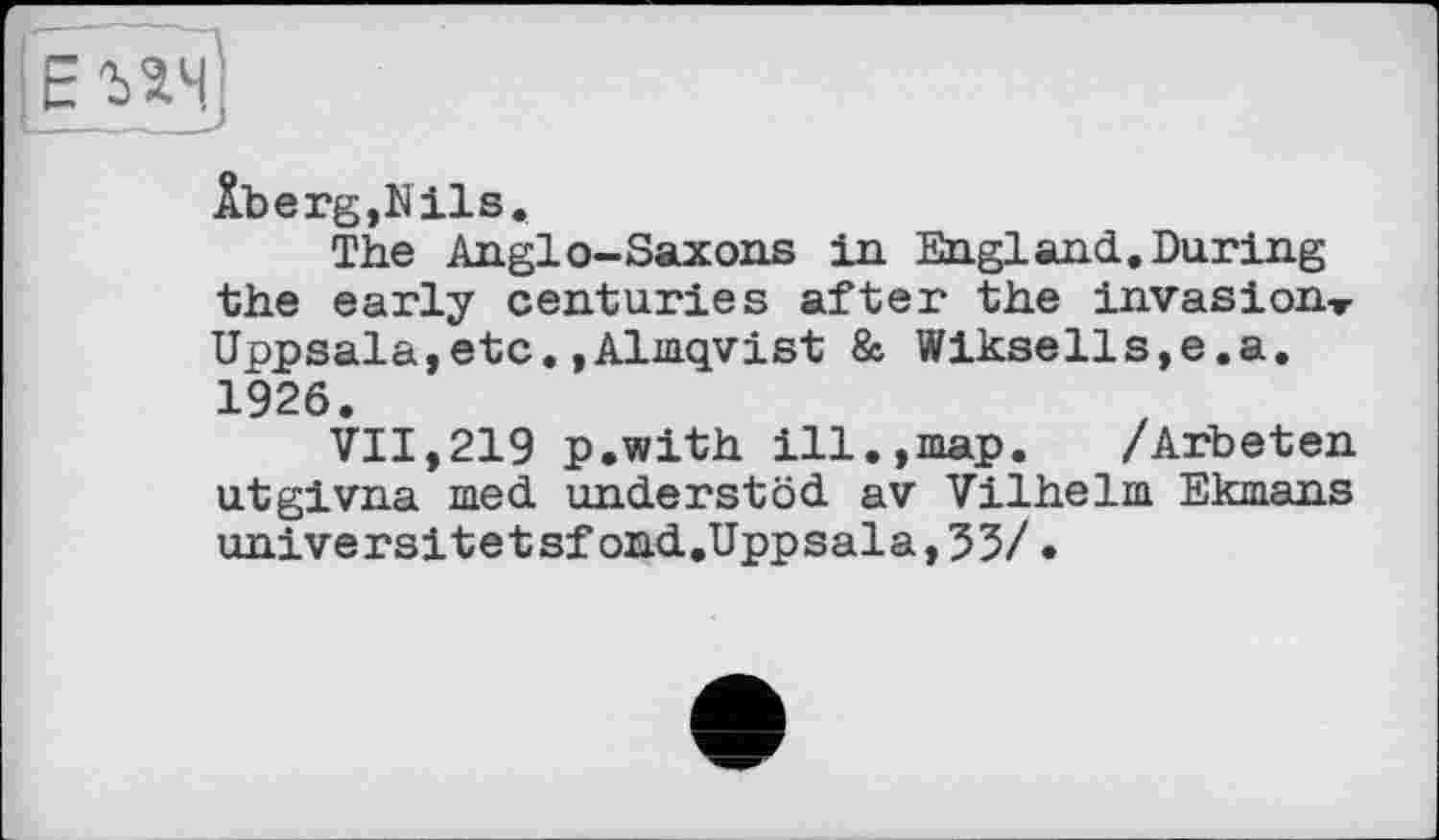 ﻿Âberg,Nils.
The Anglo-Saxons in England,During the early centuries after the invasion, Uppsala,etc,»Almqvist & Wiksells,e.a. 1926.
VII,219 p.with ill.,map. /Arbeten utgivna med understöd av Vilhelm Ekmans universitetsfond.Uppsala,53/.